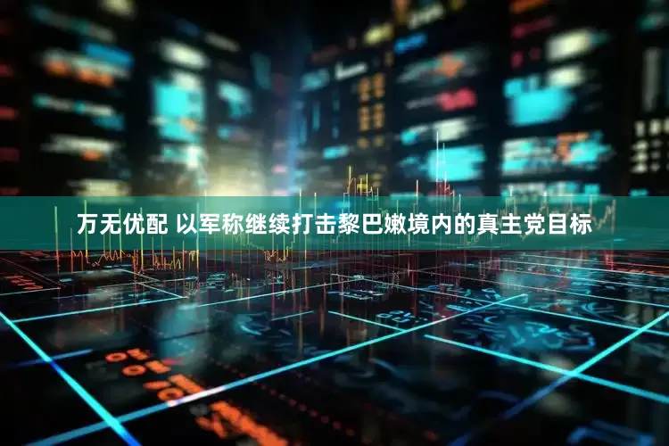 万无优配 以军称继续打击黎巴嫩境内的真主党目标