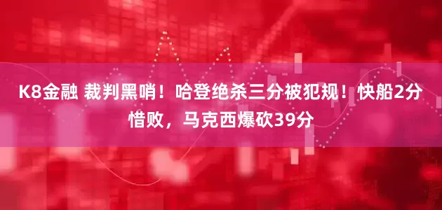 K8金融 裁判黑哨！哈登绝杀三分被犯规！快船2分惜败，马克西爆砍39分