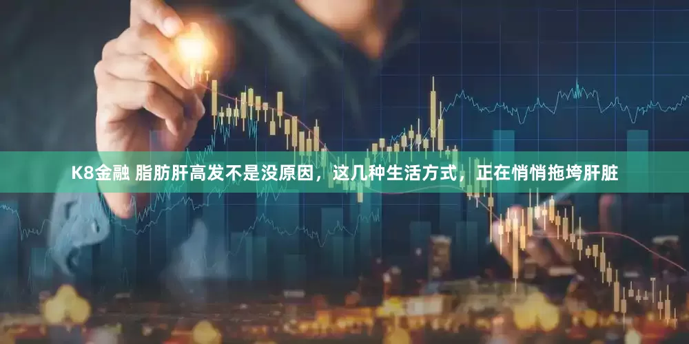 K8金融 脂肪肝高发不是没原因，这几种生活方式，正在悄悄拖垮肝脏