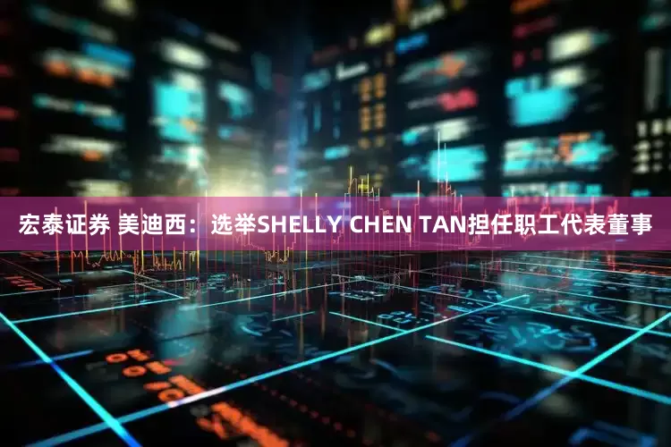 宏泰证券 美迪西：选举SHELLY CHEN TAN担任职工代表董事